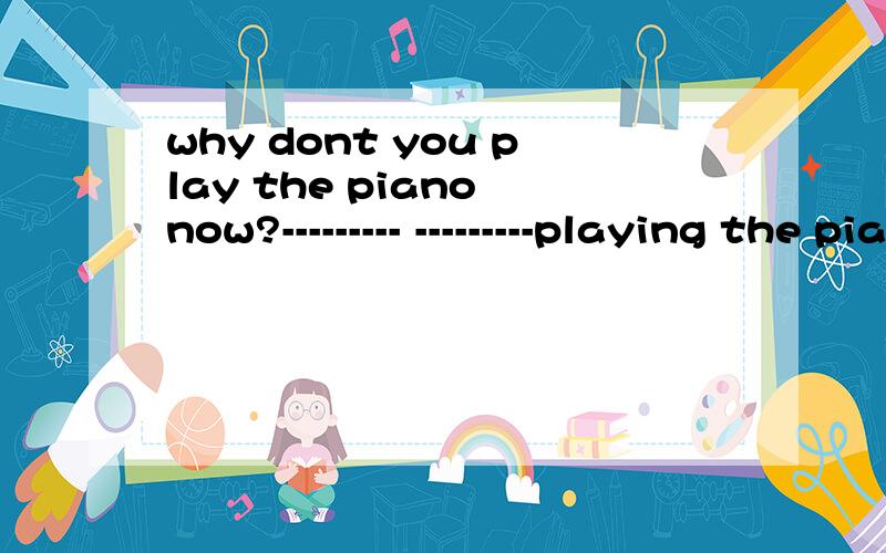 why dont you play the piano now?--------- ---------playing the piano now?