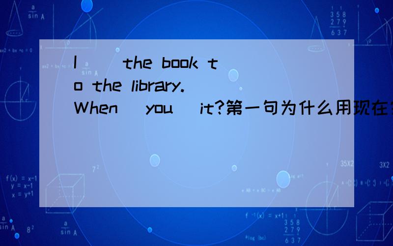 I __the book to the library.When _you_ it?第一句为什么用现在完成时,不用一般过去时?3.I_____the book to the library.When ______ you_____ it?A.have returned; did return B.have returned; have returned C.returned; did return这个为什
