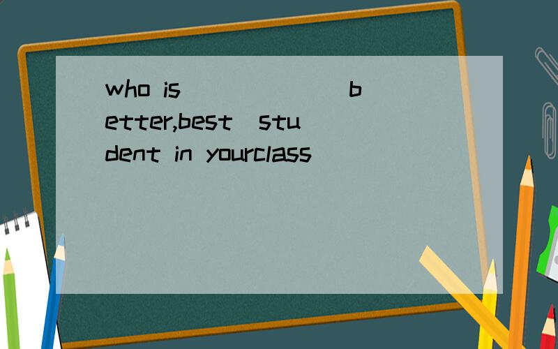 who is _____(better,best)student in yourclass