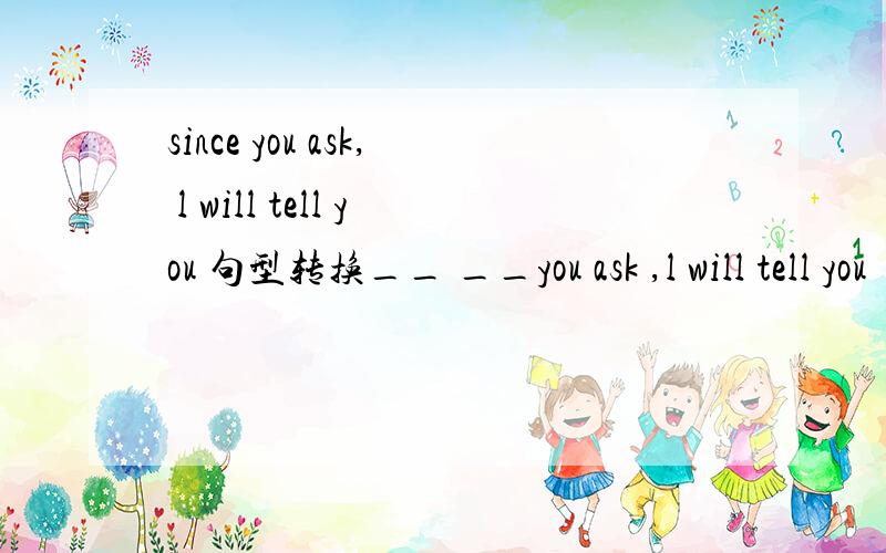 since you ask, l will tell you 句型转换__ __you ask ,l will tell you