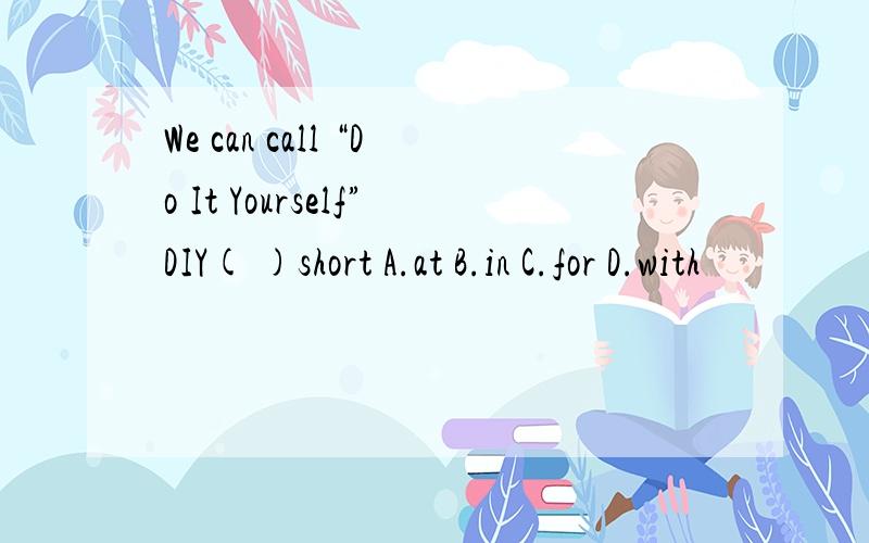 We can call “Do It Yourself”DIY( )short A.at B.in C.for D.with