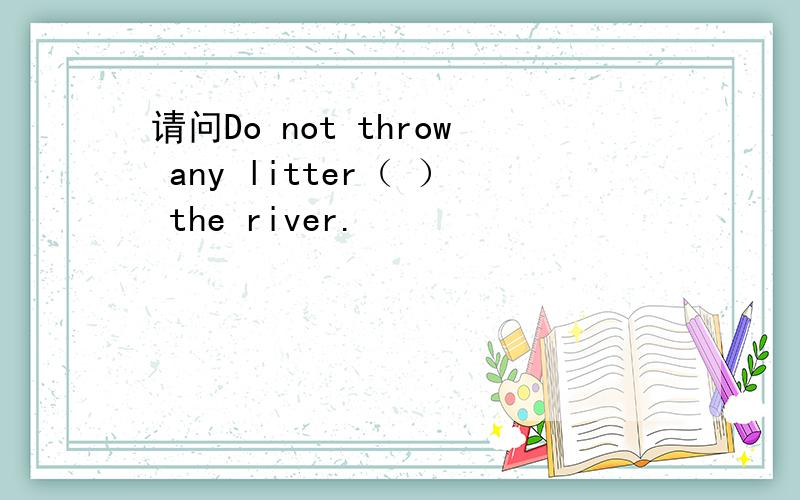 请问Do not throw any litter（ ） the river.
