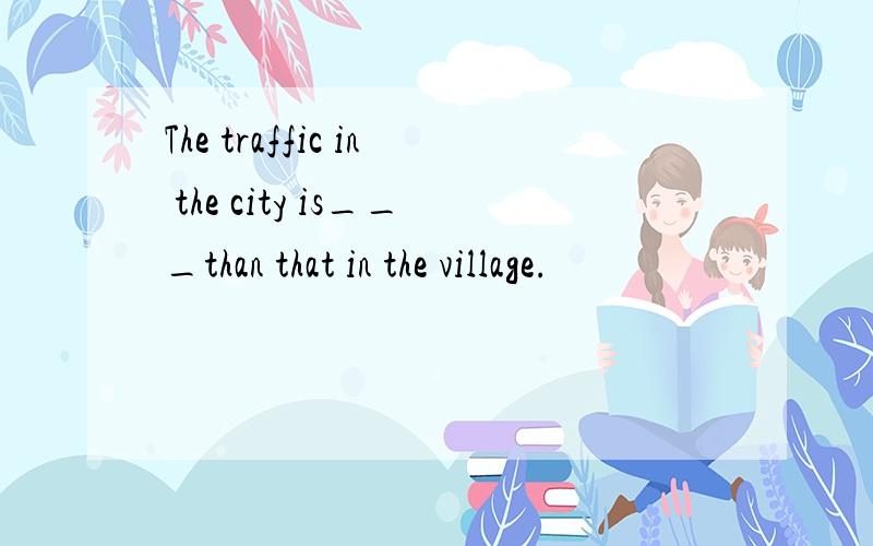 The traffic in the city is___than that in the village.