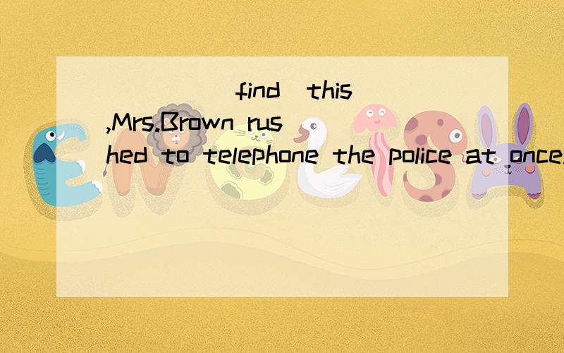 ____(find)this,Mrs.Brown rushed to telephone the police at once.填空并解释,在句子中的成分  为什么
