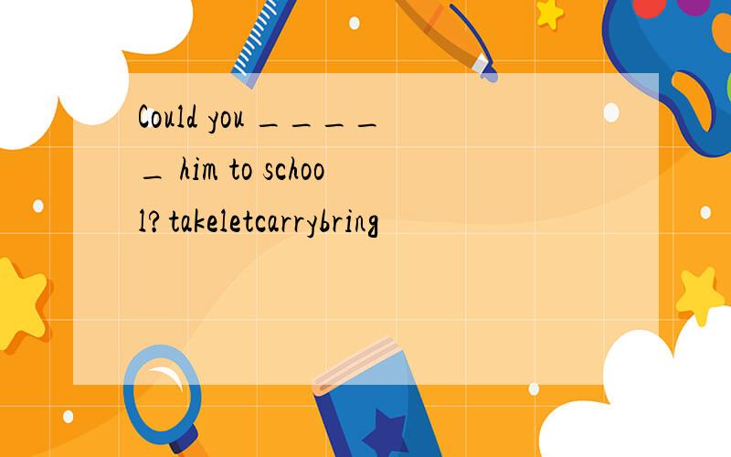 Could you _____ him to school?takeletcarrybring