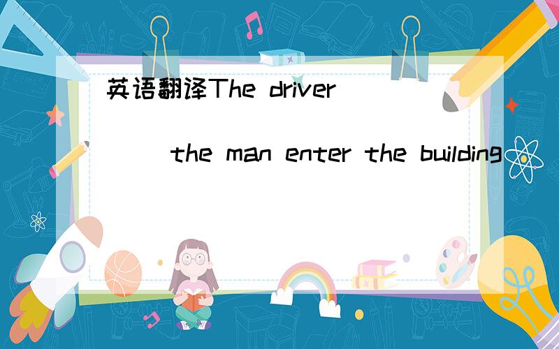 英语翻译The driver ___ ___ ___ ___ the man enter the building