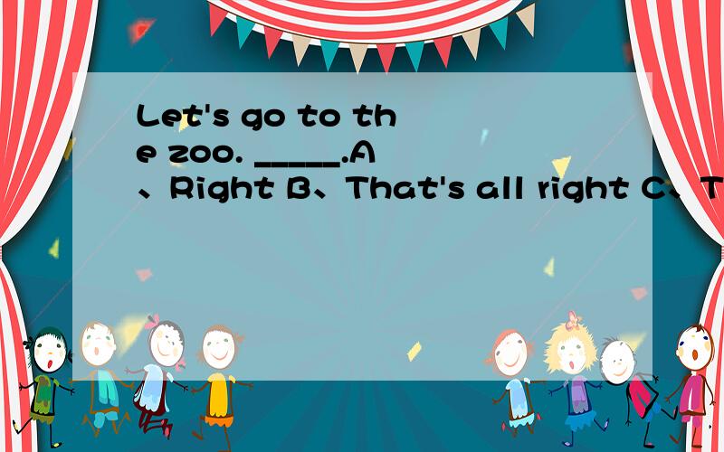 Let's go to the zoo. _____.A、Right B、That's all right C、That's all right D、All right