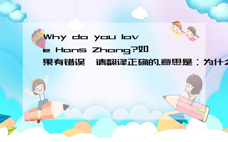Why do you love Hans Zhang?如果有错误,请翻译正确的.意思是：为什么爱张翰?还有请补充一下,“因为他是张翰”的翻译.