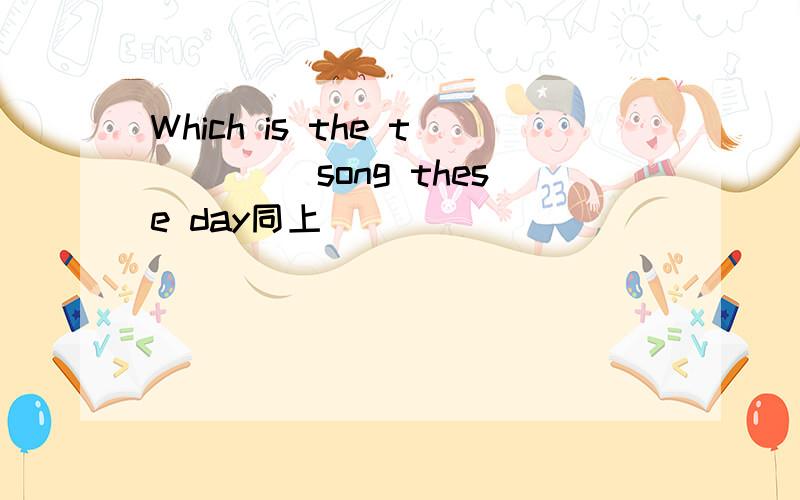 Which is the t＿＿＿＿ song these day同上