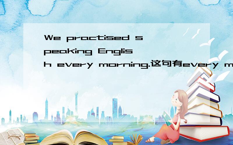 We practised speaking English every morning.这句有every morning,为什么还用practised呢而不用practis