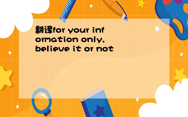 翻译for your information only,believe it or not