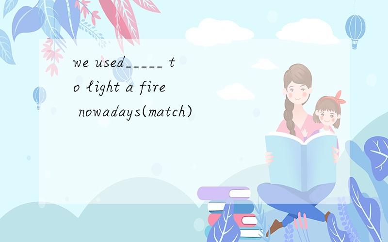 we used_____ to light a fire nowadays(match)