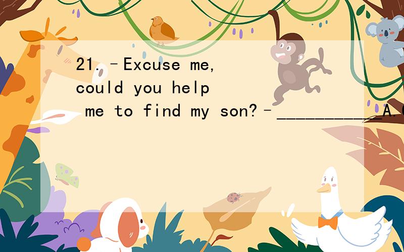 21.–Excuse me,could you help me to find my son?–___________A.Certainly.B.Why?C.No,I can’t.D.Where is he?22.–_____–You too.E.Merry Christmas!F.What a beautiful day!G.Help yourself!H.It’s very kind of you!23.–Can I help you with the bagga