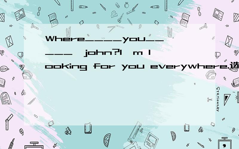 Where____you_____,john?I'm looking for you everywhere.选项：A.have；been  B.have；been to C.have；gone D.did；go to