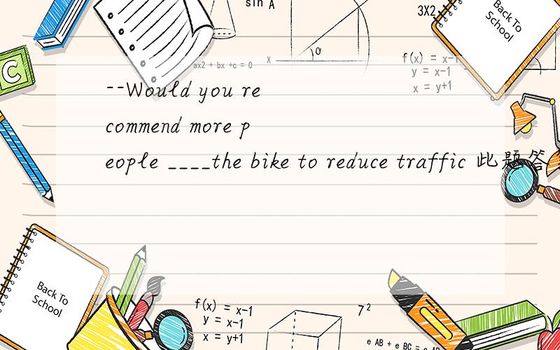 --Would you recommend more people ____the bike to reduce traffic 此题答案是A,to ride还是 B.riding