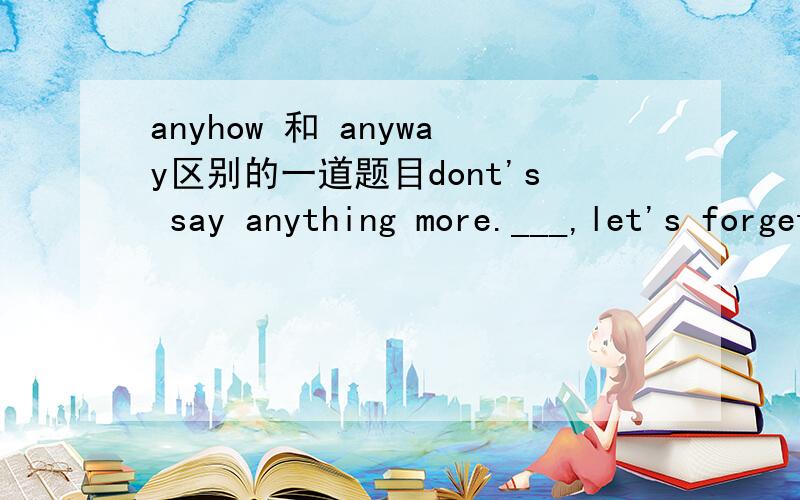 anyhow 和 anyway区别的一道题目dont's say anything more.___,let's forget about that for the moment.A.Somewhat B.Anyhow C.Anyway D.However那B为什么不可以呢,anyhow 和anyway 不是一样的啊?它们之间的区别是什么呢?