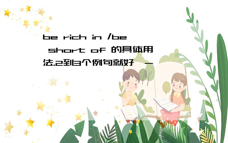 be rich in /be short of 的具体用法.2到3个例句就好^-^