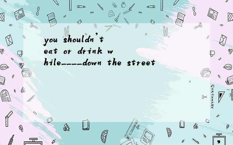 you shouldn't eat or drink while____down the street