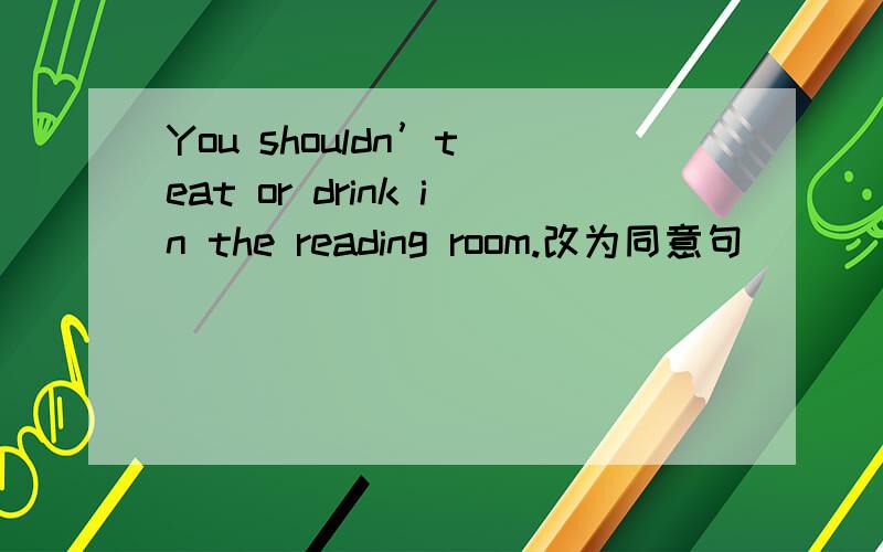 You shouldn’t eat or drink in the reading room.改为同意句