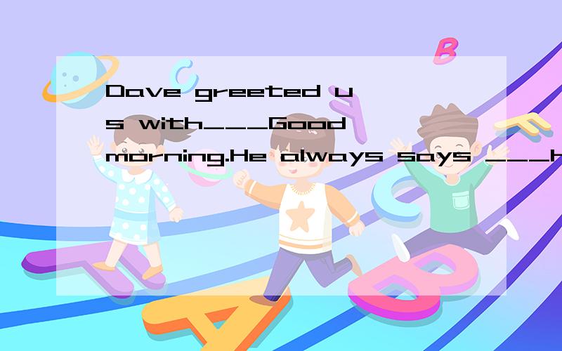 Dave greeted us with___Good morning.He always says ___hello to people he meets.要理由：Dave greeted us with___Good morning.He always says ___hello to people he meets.
