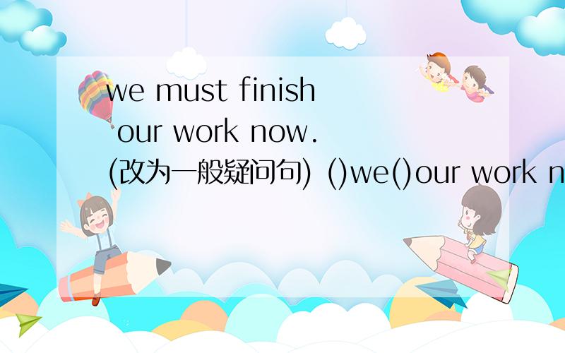 we must finish our work now.(改为一般疑问句) ()we()our work now?