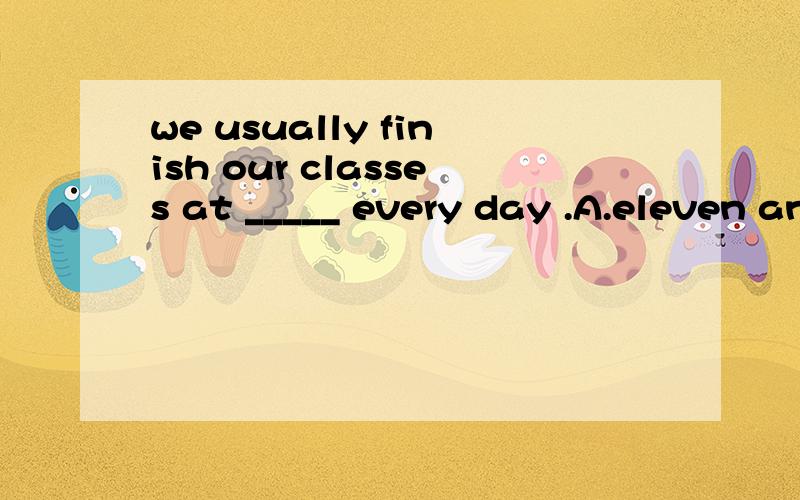 we usually finish our classes at _____ every day .A.eleven and thirty B.a quarter and eleven C.half past eleven D.forty eleven