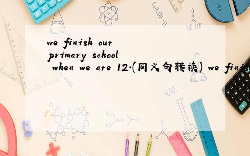 we finish our primary school when we are 12.(同义句转换) we finish our primary school