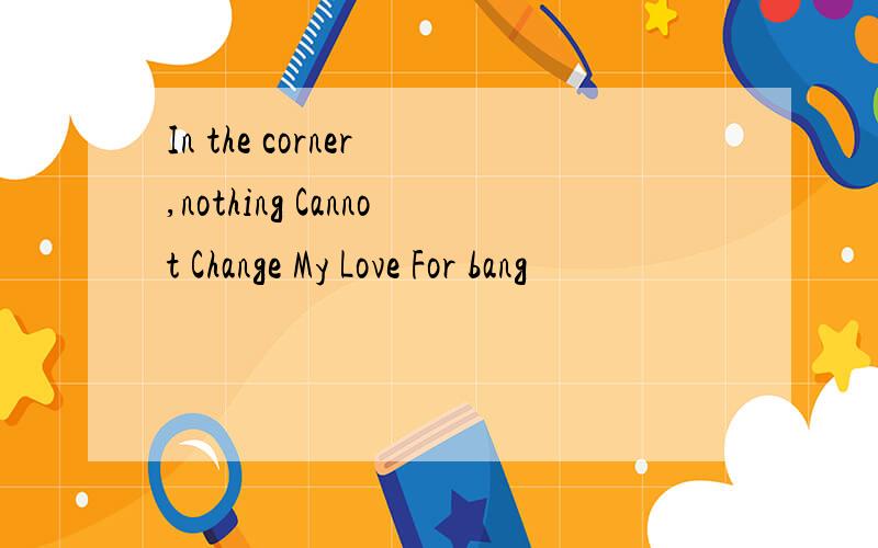 In the corner ,nothing Cannot Change My Love For bang