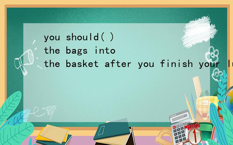 you should( ) the bags into the basket after you finish your luncha.throw awayb.put awayc.clean upd.take out