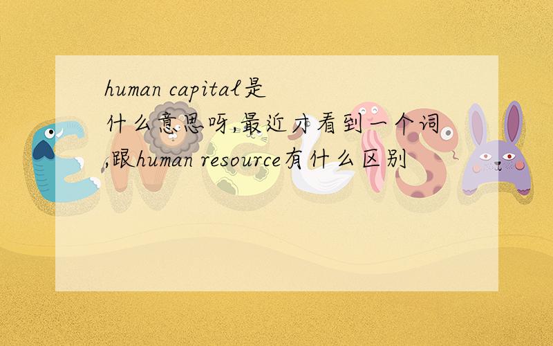 human capital是什么意思呀,最近才看到一个词,跟human resource有什么区别