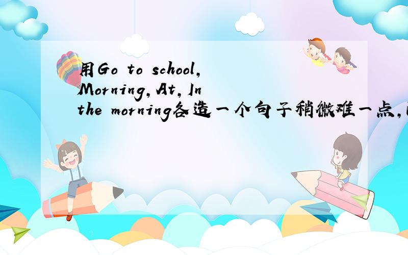 用Go to school,Morning,At,In the morning各造一个句子稍微难一点,配上中文意思!