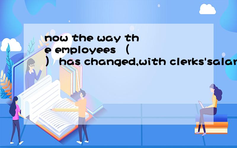 now the way the employees （ ） has changed,with clerks'salaries ( ) automatically into theirbank accounts A are paid ,paid B paid,are paid C pay,paid D are paying,being paid