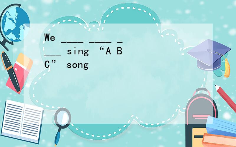 We ____ ____ ____ sing “A B C” song