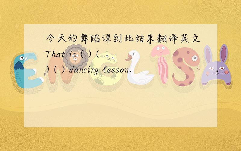 今天的舞蹈课到此结束翻译英文That is ( ) ( ) ( ) dancing lesson.