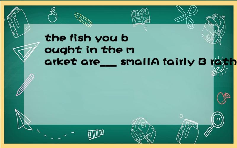 the fish you bought in the market are___ smallA fairly B rather too C quite too D pretty too请问其他选择错误的原因是