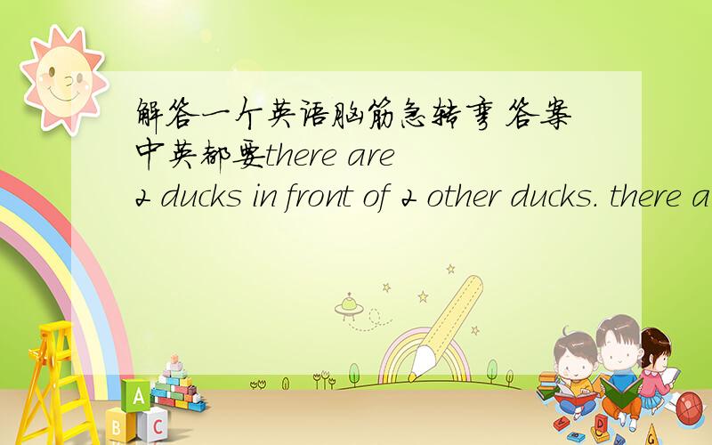 解答一个英语脑筋急转弯 答案中英都要there are 2 ducks in front of 2 other ducks. there are 2 ducks  behind 2 other ducks. there are 2 ducks  beside 2 other ducks.how  many ducks are they?