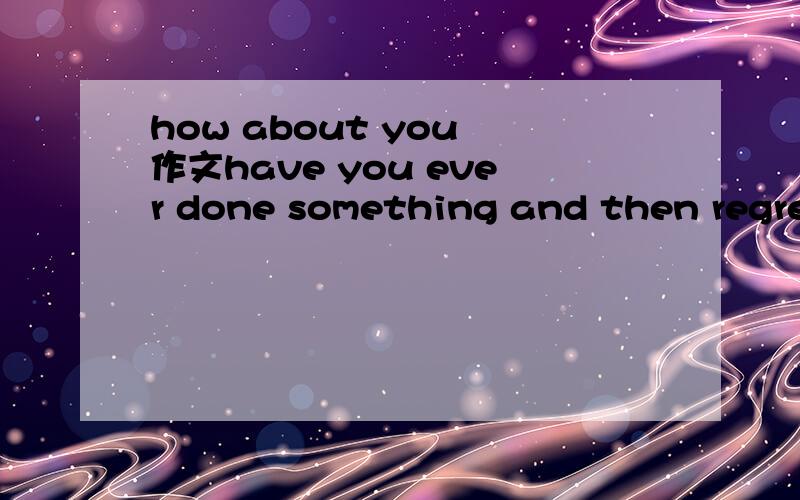 how about you 作文have you ever done something and then regretted it?tell about something you wishyou had done differently,and why.