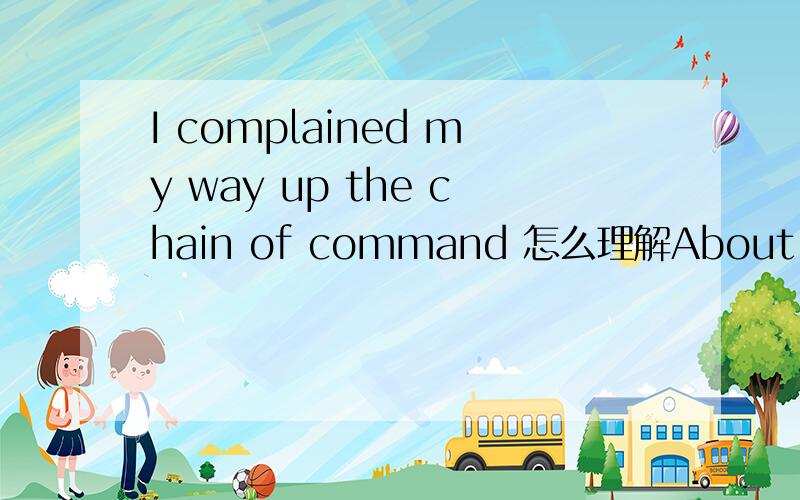 I complained my way up the chain of command 怎么理解About half a year later, my officer application was rejected, after which I complained my way up the chain of command, leading to an honorable discharge after only 13 months of service.  怎么