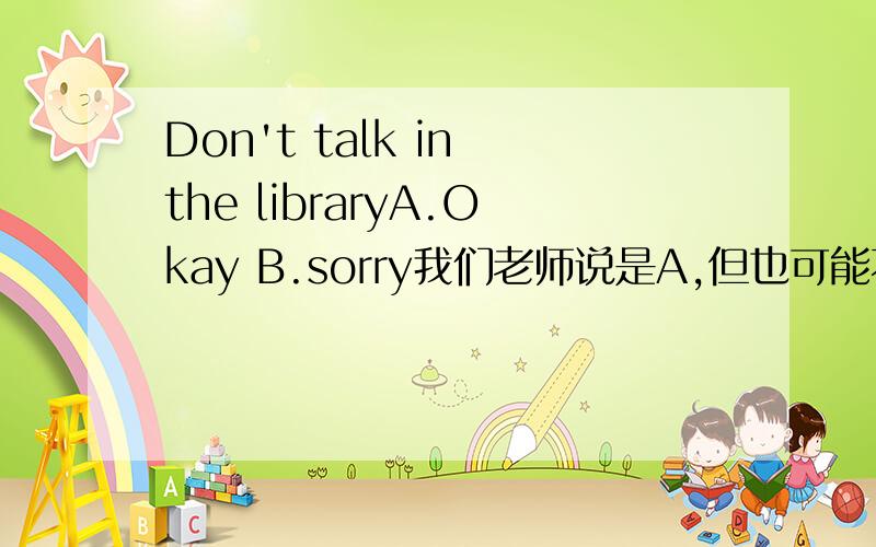 Don't talk in the libraryA.Okay B.sorry我们老师说是A,但也可能不是,等我确定了再采纳