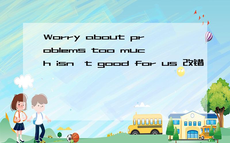 Worry about problems too much isn't good for us 改错