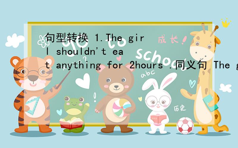 句型转换 1.The girl shouldn't eat anything for 2hours .同义句 The girl should ( ) ( ) for 2 hours .