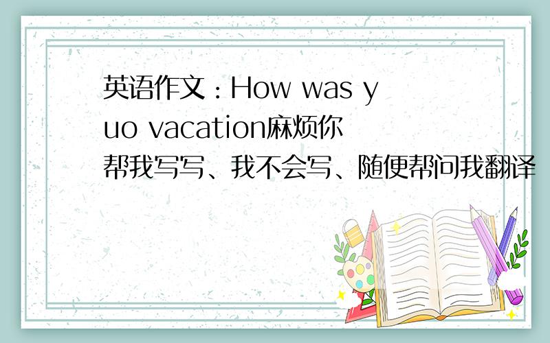英语作文：How was yuo vacation麻烦你帮我写写、我不会写、随便帮问我翻译