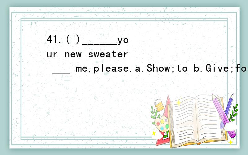41.( )______your new sweater ___ me,please.a.Show;to b.Give;for c.Shows ;to