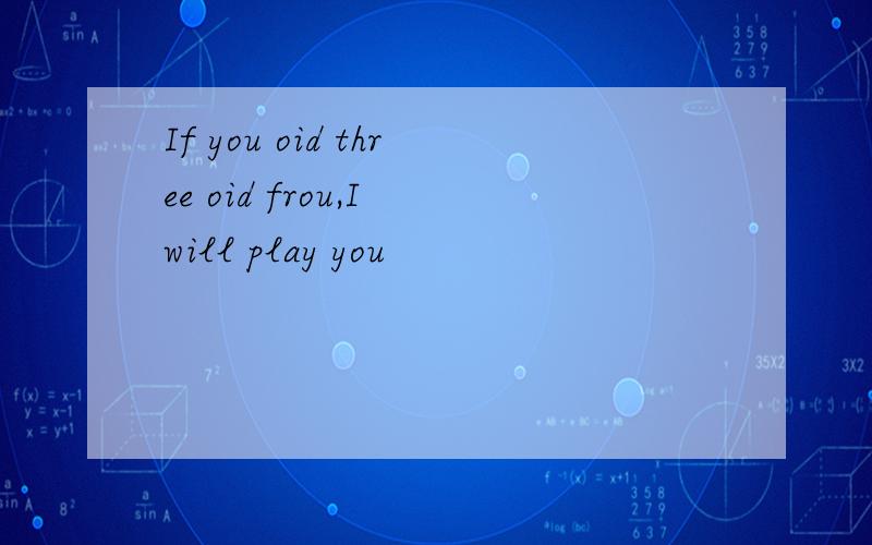 If you oid three oid frou,I will play you