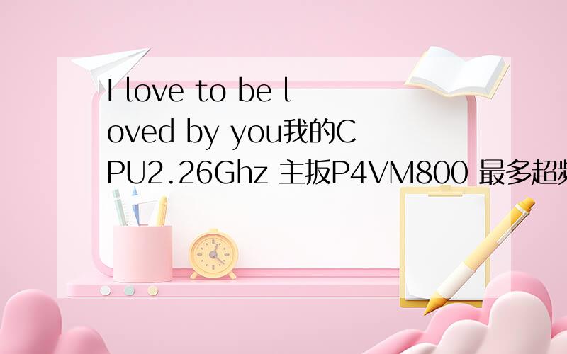 I love to be loved by you我的CPU2.26Ghz 主扳P4VM800 最多超频多少?望高手指教