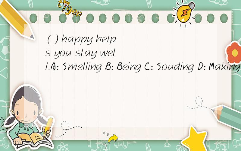 （ ） happy helps you stay well.A：Smelling B：Being C：Souding D：Making