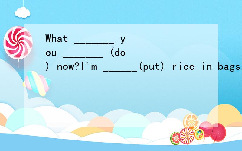 What _______ you _______ (do) now?I'm ______(put) rice in bags.Mike _______ (read) English in the morning.He likes _______(read) very much.______ they ______ (speak) Japanese?Yes,they do.Jim _______ (not have) any apples,she wants _______ (get) some.