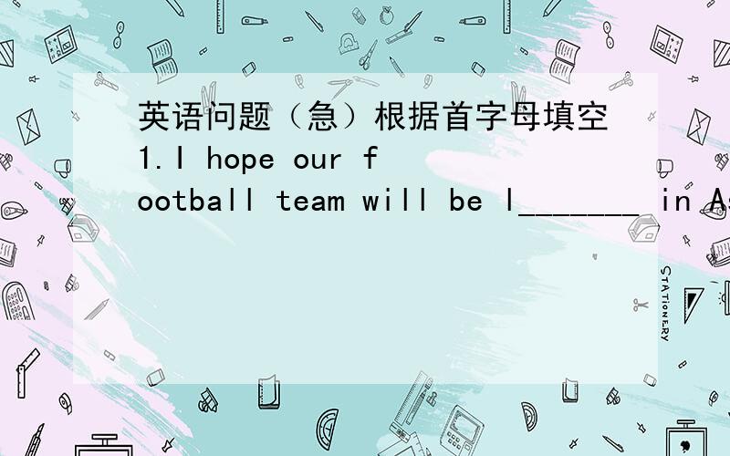 英语问题（急）根据首字母填空1.I hope our football team will be l_______ in Asia Cup.2.We can find the kind-hearted person e_______.3.I r_______ that getting up early is good for our health.4 Did you c_______ the best one?We have no time