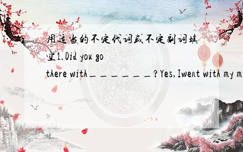 用适当的不定代词或不定副词填空1.Did you go there with______?Yes,Iwent with my mother.2.Did you go ____interesting?Yes,I went to Guizhou with my family.