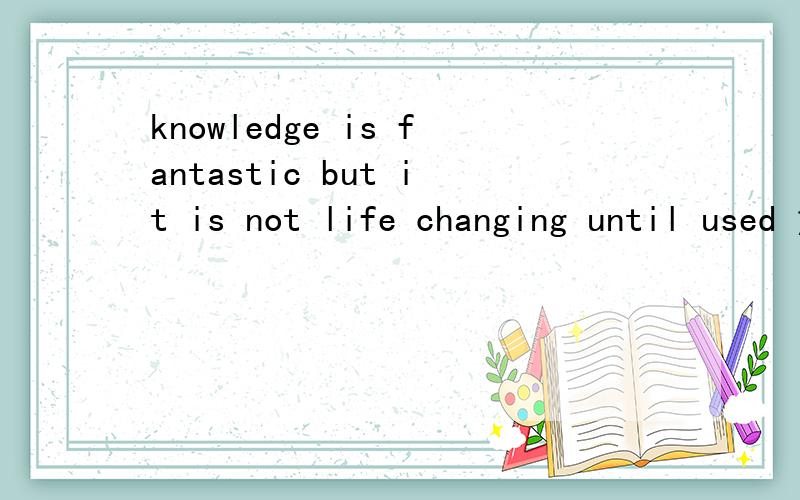 knowledge is fantastic but it is not life changing until used 意思?